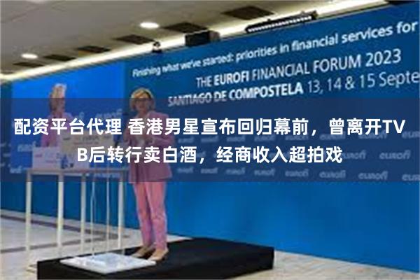 配资平台代理 香港男星宣布回归幕前，曾离开TVB后转行卖白酒，经商收入超拍戏
