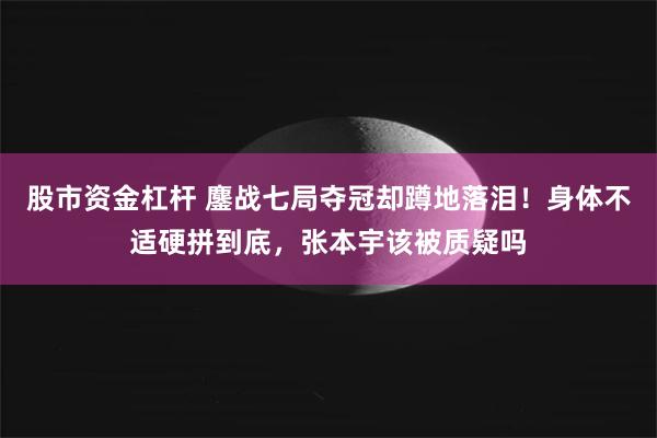股市资金杠杆 鏖战七局夺冠却蹲地落泪！身体不适硬拼到底，张本宇该被质疑吗