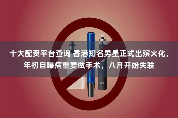 十大配资平台查询 香港知名男星正式出殡火化，年初自曝病重要做手术，八月开始失联