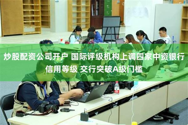 炒股配资公司开户 国际评级机构上调四家中资银行信用等级 交行突破A级门槛