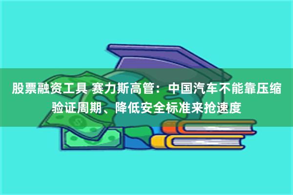 股票融资工具 赛力斯高管：中国汽车不能靠压缩验证周期、降低安全标准来抢速度