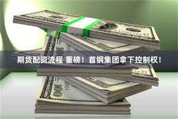期货配资流程 重磅！首钢集团拿下控制权！