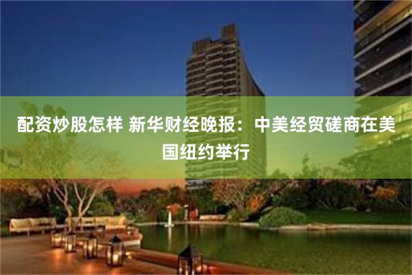 配资炒股怎样 新华财经晚报：中美经贸磋商在美国纽约举行