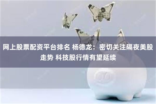 网上股票配资平台排名 杨德龙:密切关注隔夜美股走势 科技股行情有望延续