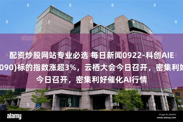 配资炒股网站专业必选 每日新闻0922-科创AIETF鹏华(589090)标的指数涨超3%,云栖大会今日召开,密集利好催化AI行情