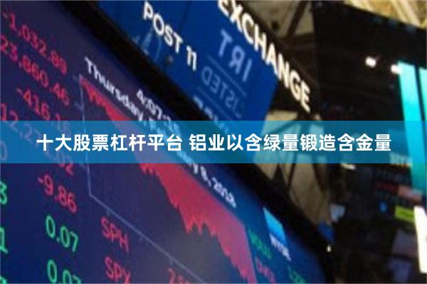 十大股票杠杆平台 铝业以含绿量锻造含金量