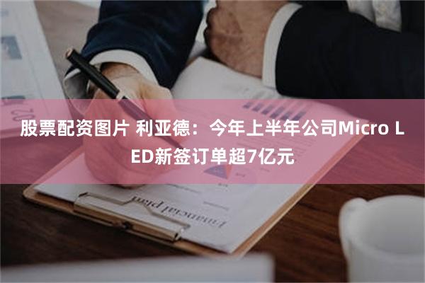 股票配资图片 利亚德：今年上半年公司Micro LED新签订单超7亿元