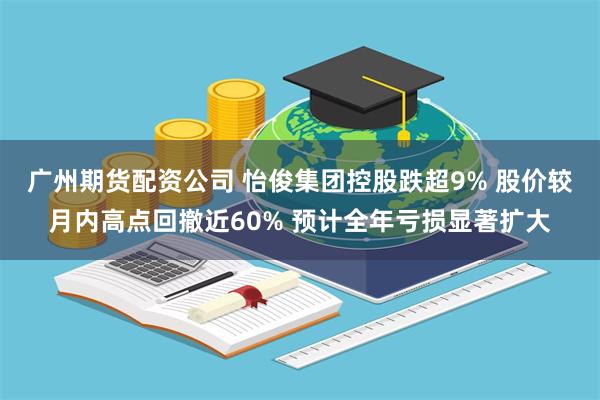广州期货配资公司 怡俊集团控股跌超9% 股价较月内高点回撤近60% 预计全年亏损显著扩大