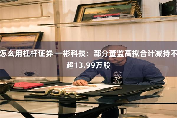 怎么用杠杆证券 一彬科技：部分董监高拟合计减持不超13.99万股