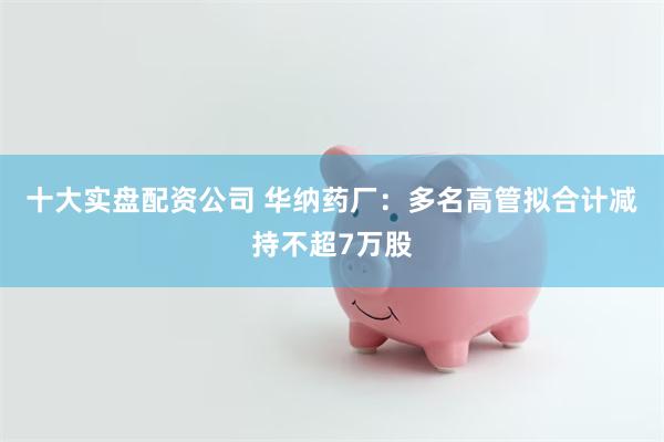 十大实盘配资公司 华纳药厂：多名高管拟合计减持不超7万股
