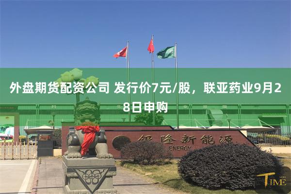 外盘期货配资公司 发行价7元/股，联亚药业9月28日申购