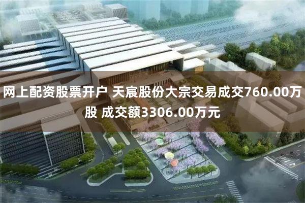 网上配资股票开户 天宸股份大宗交易成交760.00万股 成交额3306.00万元