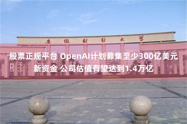 股票正规平台 OpenAI计划募集至少300亿美元新资金 公司估值有望达到1.4万亿