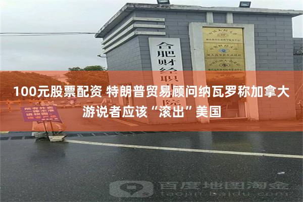 100元股票配资 特朗普贸易顾问纳瓦罗称加拿大游说者应该“滚出”美国