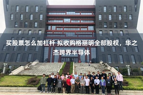 买股票怎么加杠杆 拟收购格丽明全部股权，华之杰跨界半导体