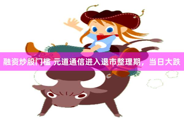 融资炒股门槛 元道通信进入退市整理期，当日大跌