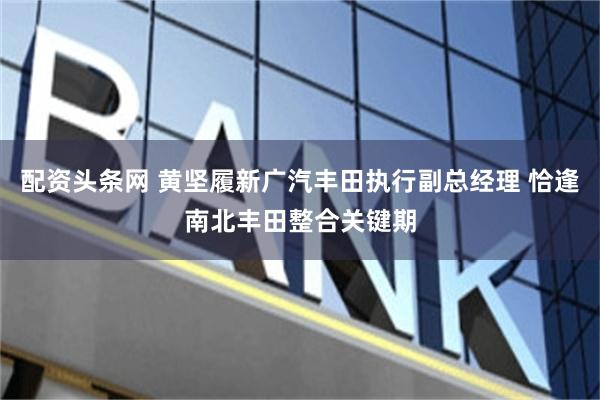 配资头条网 黄坚履新广汽丰田执行副总经理 恰逢南北丰田整合关键期