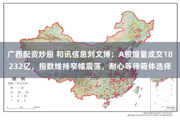 广西配资炒股 和讯信息刘文博：A股缩量成交18232亿，指数维持窄幅震荡，耐心等待箱体选择