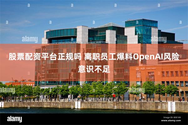 股票配资平台正规吗 离职员工爆料OpenAI风险意识不足