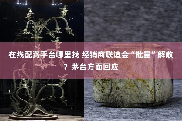 在线配资平台哪里找 经销商联谊会“批量”解散？茅台方面回应