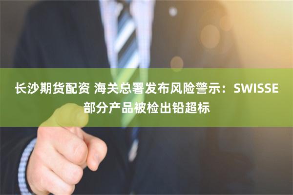 长沙期货配资 海关总署发布风险警示：SWISSE部分产品被检出铅超标