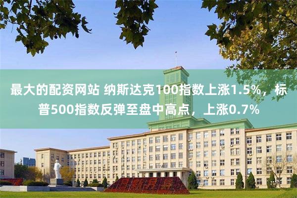 最大的配资网站 纳斯达克100指数上涨1.5%，标普500指数反弹至盘中高点，上涨0.7%