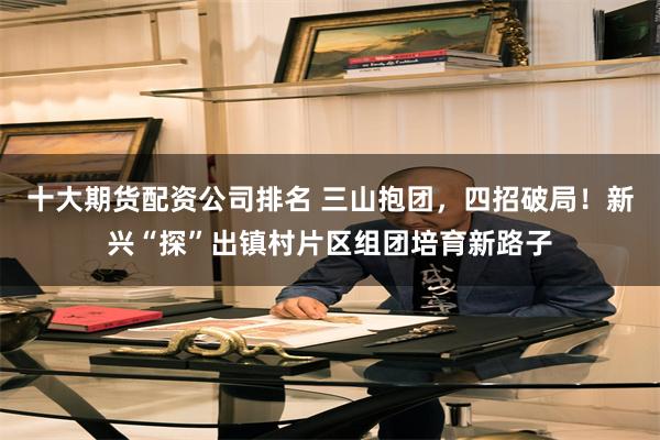 十大期货配资公司排名 三山抱团，四招破局！新兴“探”出镇村片区组团培育新路子