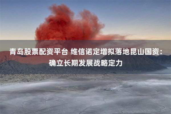 青岛股票配资平台 维信诺定增拟落地昆山国资：确立长期发展战略定力