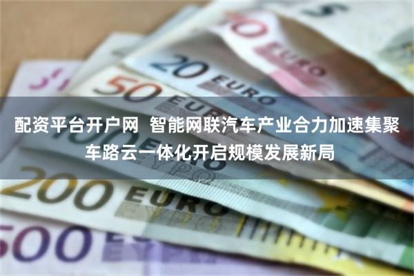配资平台开户网  智能网联汽车产业合力加速集聚 车路云一体化开启规模发展新局