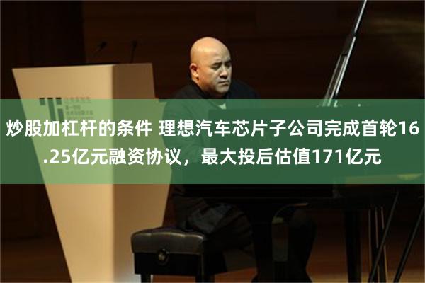 炒股加杠杆的条件 理想汽车芯片子公司完成首轮16.25亿元融资协议，最大投后估值171亿元