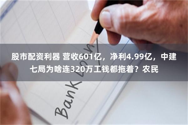 股市配资利器 营收601亿，净利4.99亿，中建七局为啥连320万工钱都拖着？农民