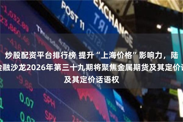 炒股配资平台排行榜 提升“上海价格”影响力,陆家嘴金融沙龙2026年第三十九期将聚焦金属期货及其定价话语权